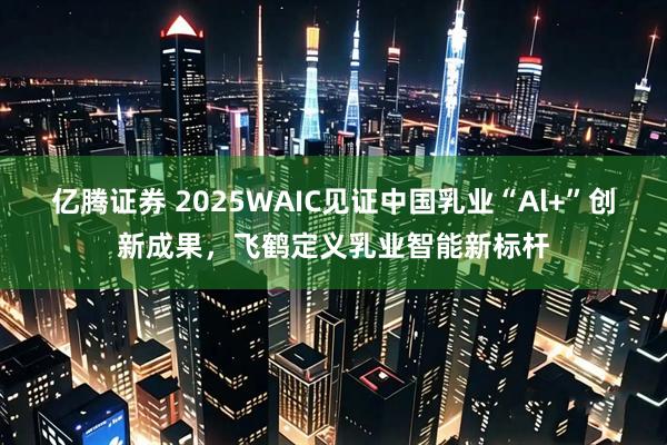 亿腾证券 2025WAIC见证中国乳业“Al+”创新成果，飞鹤定义乳业智能新标杆
