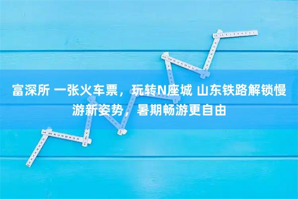 富深所 一张火车票，玩转N座城 山东铁路解锁慢游新姿势，暑期畅游更自由