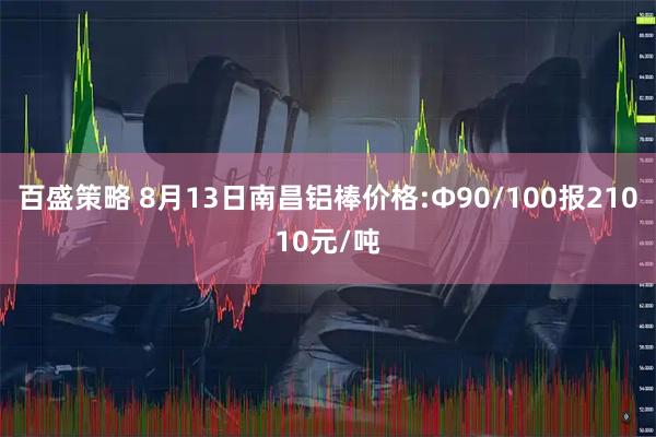 百盛策略 8月13日南昌铝棒价格:Φ90/100报21010元/吨