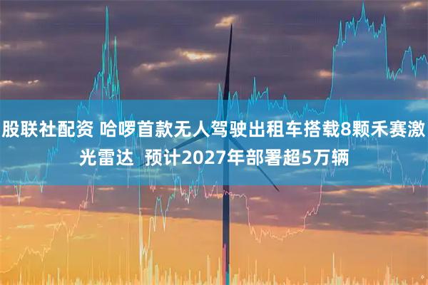 股联社配资 哈啰首款无人驾驶出租车搭载8颗禾赛激光雷达  预计2027年部署超5万辆