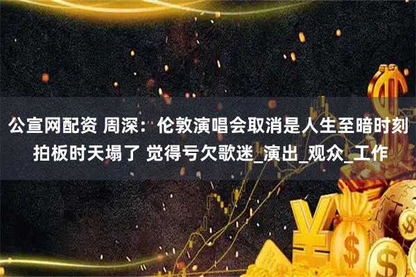 公宣网配资 周深：伦敦演唱会取消是人生至暗时刻 拍板时天塌了 觉得亏欠歌迷_演出_观众_工作