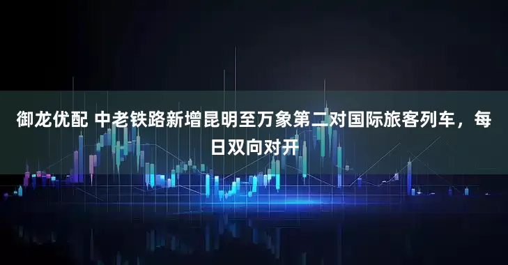 御龙优配 中老铁路新增昆明至万象第二对国际旅客列车，每日双向对开