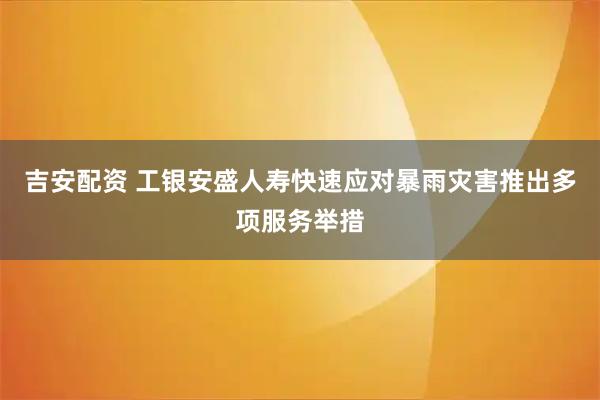 吉安配资 工银安盛人寿快速应对暴雨灾害推出多项服务举措