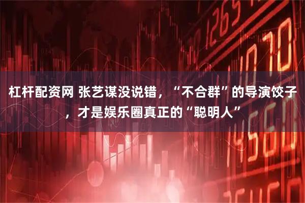 杠杆配资网 张艺谋没说错，“不合群”的导演饺子，才是娱乐圈真正的“聪明人”
