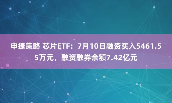 申捷策略 芯片ETF：7月10日融资买入5461.55万元，融资融券余额7.42亿元