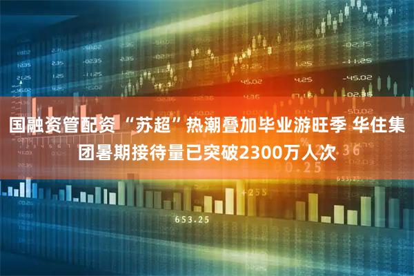 国融资管配资 “苏超”热潮叠加毕业游旺季 华住集团暑期接待量已突破2300万人次