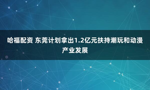 哈福配资 东莞计划拿出1.2亿元扶持潮玩和动漫产业发展