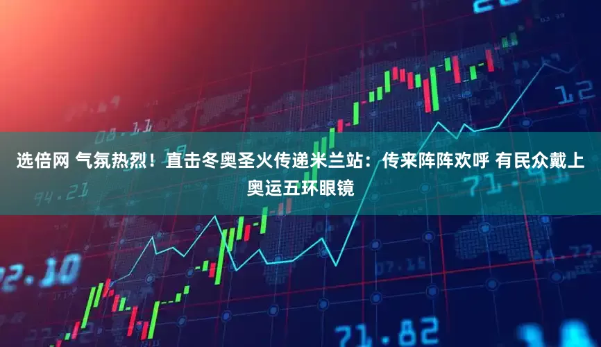 选倍网 气氛热烈！直击冬奥圣火传递米兰站：传来阵阵欢呼 有民众戴上奥运五环眼镜