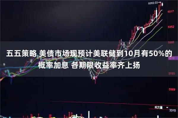 五五策略 美债市场现预计美联储到10月有50%的概率加息 各期限收益率齐上扬